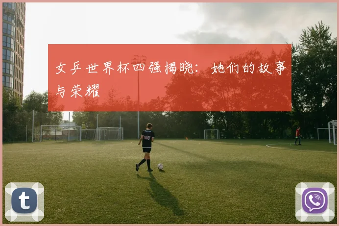 女乒世界杯四强揭晓:她们的故事与荣耀