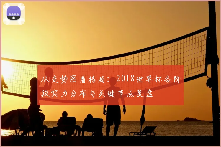 从走势图看格局：2018世界杯各阶段实力分布与关键节点复盘