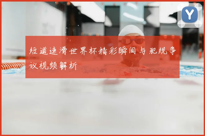 短道速滑世界杯精彩瞬间与犯规争议视频解析