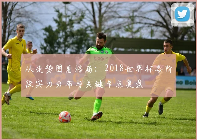 从走势图看格局：2018世界杯各阶段实力分布与关键节点复盘