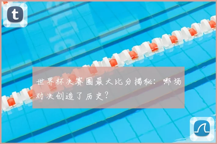 世界杯决赛圈最大比分揭秘：哪场对决创造了历史？