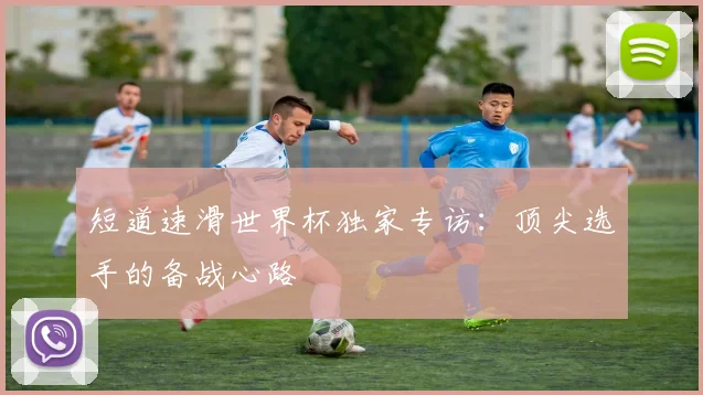 短道速滑世界杯独家专访:顶尖选手的备战心路