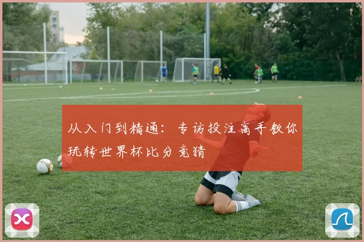 从入门到精通:专访投注高手教你玩转世界杯比分竞猜