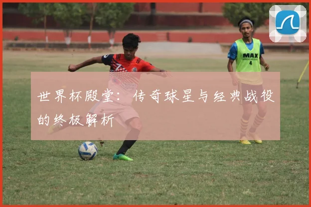 世界杯殿堂：传奇球星与经典战役的终极解析