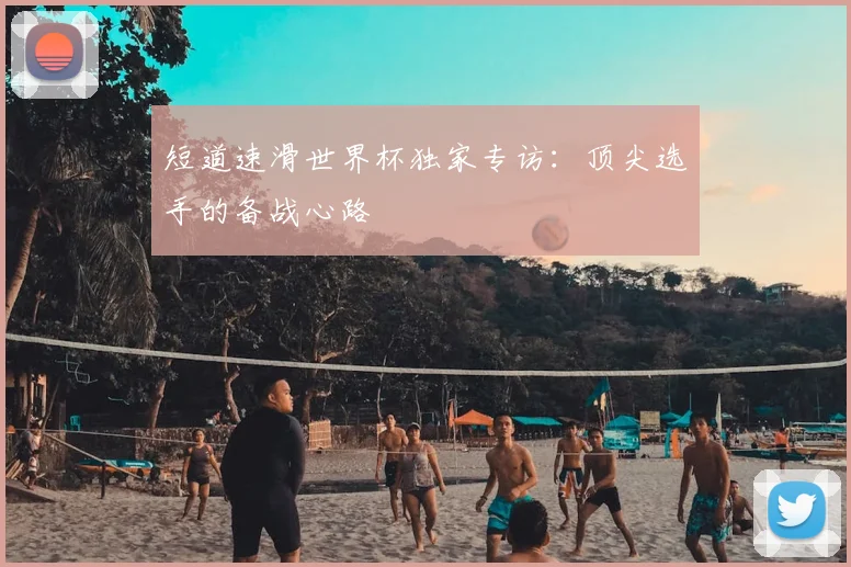 短道速滑世界杯独家专访:顶尖选手的备战心路