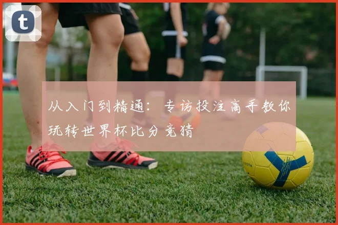 从入门到精通:专访投注高手教你玩转世界杯比分竞猜