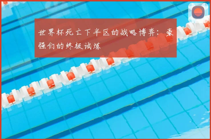 世界杯死亡下半区的战略博弈：豪强们的终极试炼