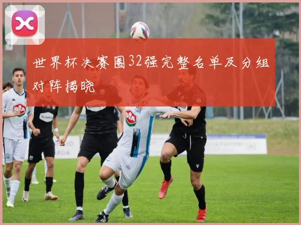 世界杯决赛圈32强完整名单及分组对阵揭晓