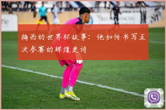 梅西的世界杯故事：他如何书写五次参赛的辉煌史诗